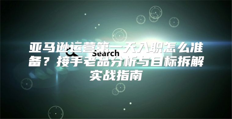 亚马逊运营第一天入职怎么准备？接手老品分析与目标拆解实战指南