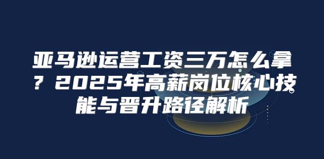 亚马逊运营工资三万怎么拿？2025年高薪岗位核心技能与晋升路径解析