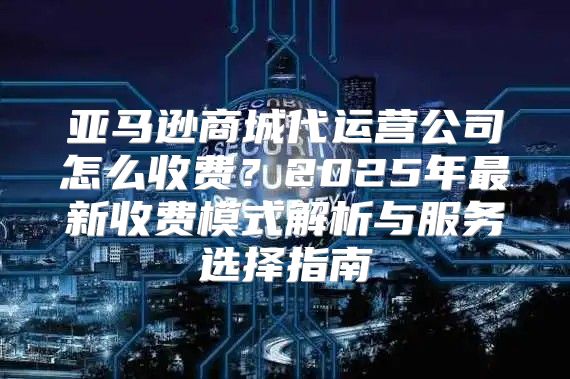 亚马逊商城代运营公司怎么收费？2025年最新收费模式解析与服务选择指南