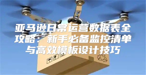 亚马逊日常运营数据表全攻略：新手必备监控清单与高效模板设计技巧