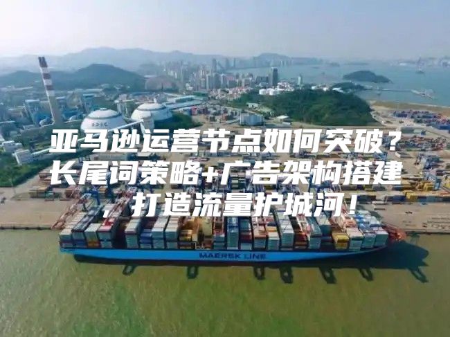 亚马逊运营节点如何突破？长尾词策略+广告架构搭建，打造流量护城河！