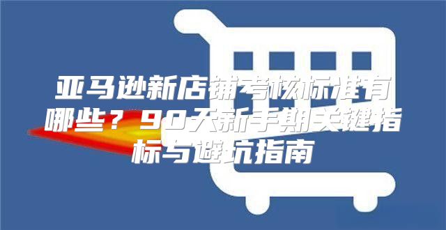 亚马逊新店铺考核标准有哪些？90天新手期关键指标与避坑指南