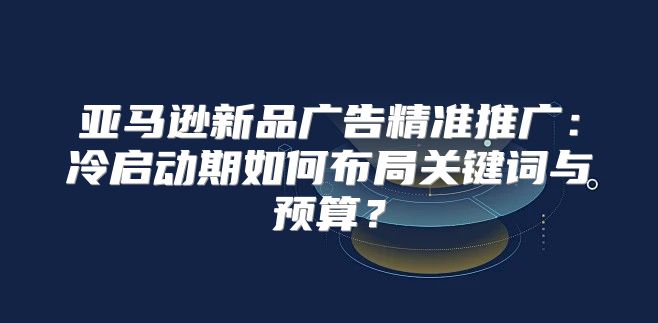 亚马逊新品广告精准推广：冷启动期如何布局关键词与预算？