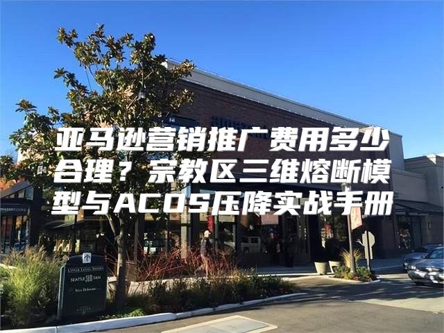 亚马逊营销推广费用多少合理？宗教区三维熔断模型与ACOS压降实战手册