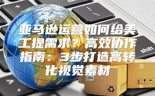 亚马逊运营如何给美工提需求？高效协作指南：3步打造高转化视觉素材