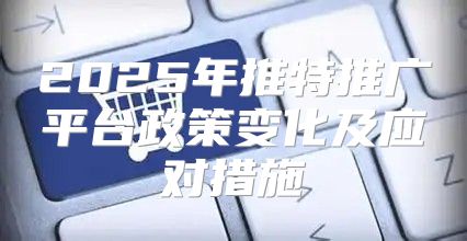2025年推特推广平台政策变化及应对措施