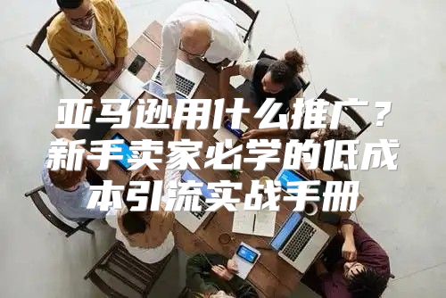 亚马逊用什么推广?新手卖家必学的低成本引流实战手册
