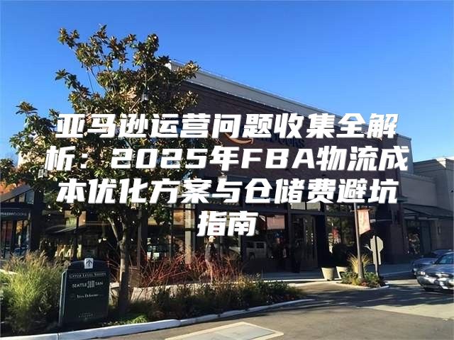 亚马逊运营问题收集全解析：2025年FBA物流成本优化方案与仓储费避坑指南