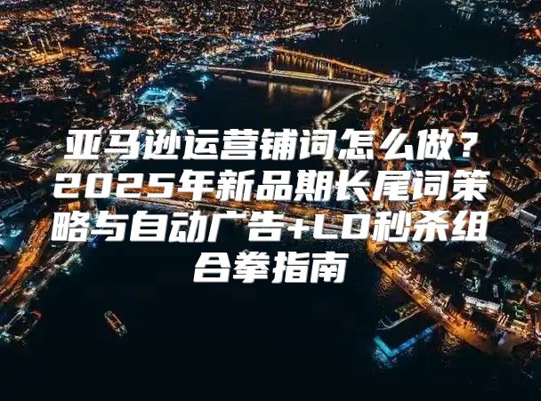 亚马逊运营铺词怎么做？2025年新品期长尾词策略与自动广告+LD秒杀组合拳指南