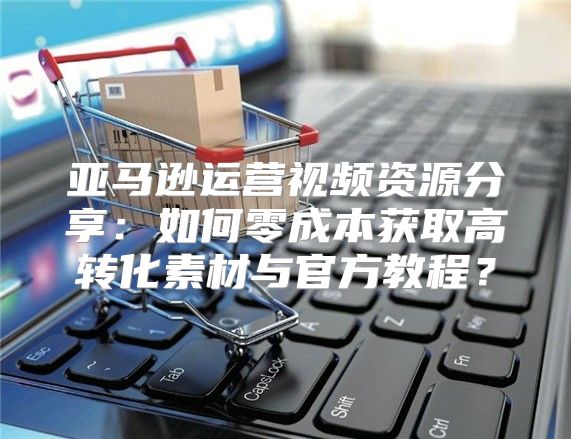 亚马逊运营视频资源分享：如何零成本获取高转化素材与官方教程？