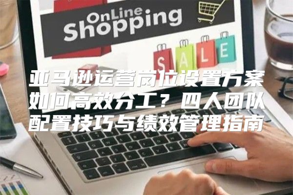 亚马逊运营岗位设置方案如何高效分工？四人团队配置技巧与绩效管理指南