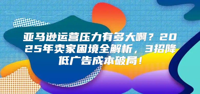 亚马逊运营压力有多大啊？2025年卖家困境全解析，3招降低广告成本破局！