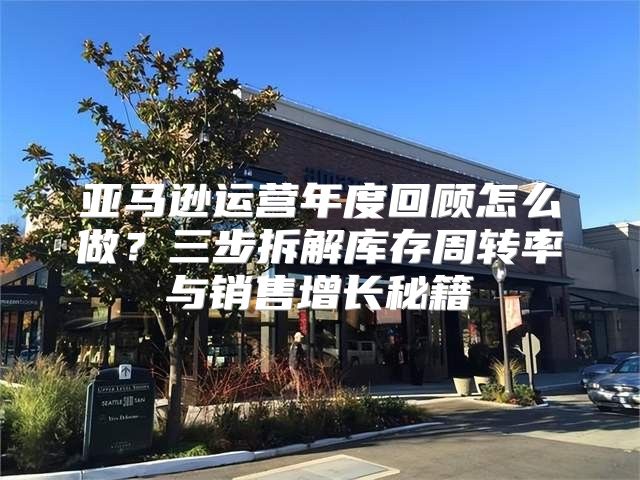 亚马逊运营年度回顾怎么做？三步拆解库存周转率与销售增长秘籍