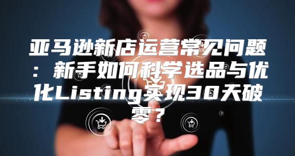 亚马逊新店运营常见问题：新手如何科学选品与优化Listing实现30天破零？