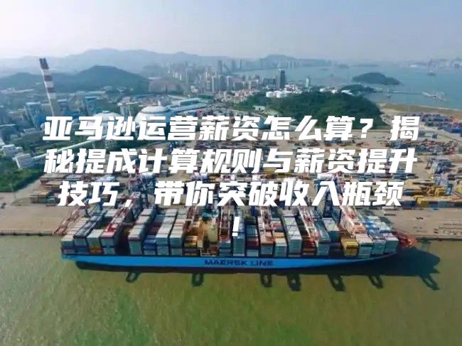 亚马逊运营薪资怎么算？揭秘提成计算规则与薪资提升技巧，带你突破收入瓶颈！