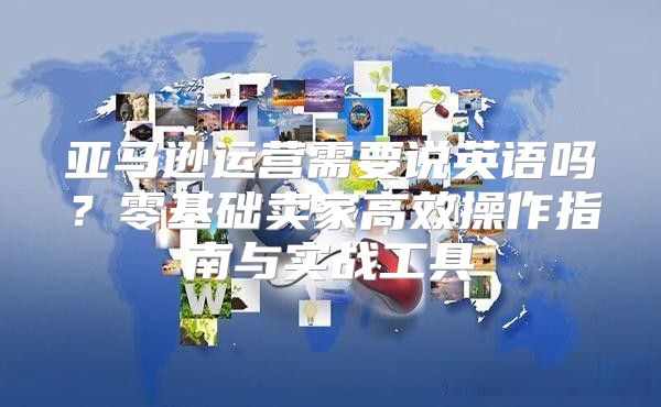 亚马逊运营需要说英语吗？零基础卖家高效操作指南与实战工具