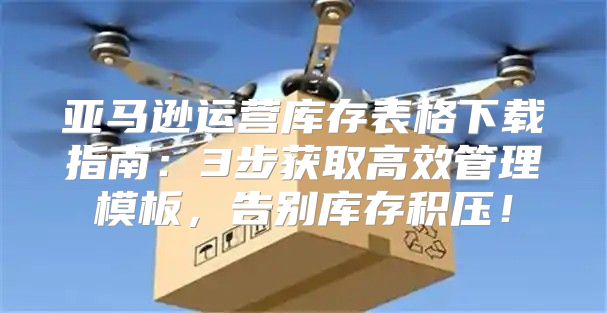 亚马逊运营库存表格下载指南：3步获取高效管理模板，告别库存积压！