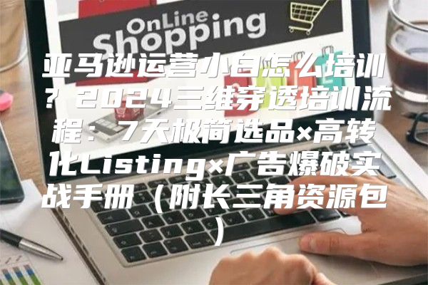 亚马逊运营小白怎么培训？2024三维穿透培训流程：7天极简选品×高转化Listing×广告爆破实战手册（附长三角资源包）