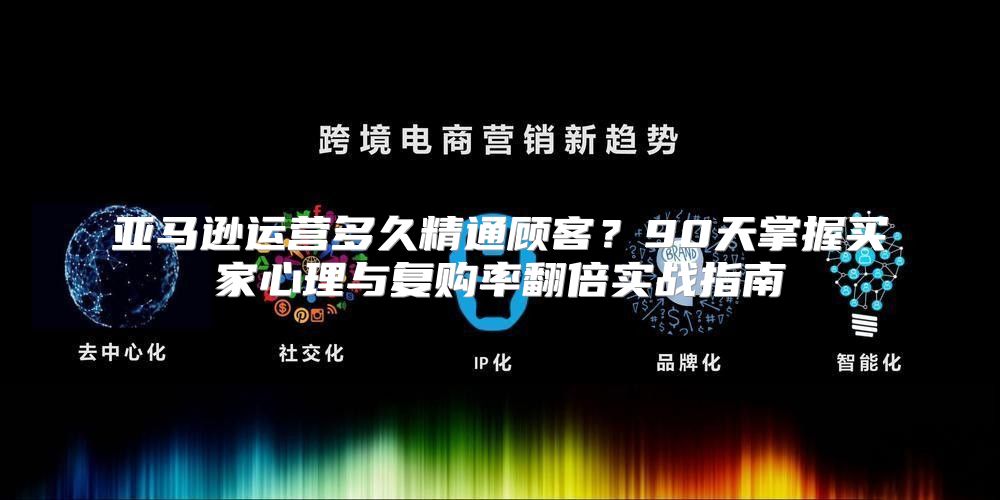 亚马逊运营多久精通顾客？90天掌握买家心理与复购率翻倍实战指南