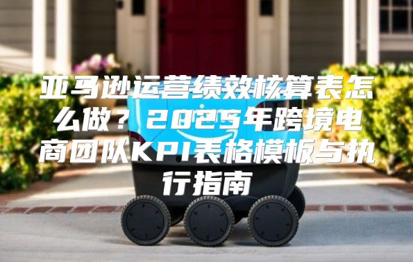 亚马逊运营绩效核算表怎么做？2025年跨境电商团队KPI表格模板与执行指南