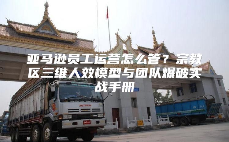 亚马逊员工运营怎么管？宗教区三维人效模型与团队爆破实战手册