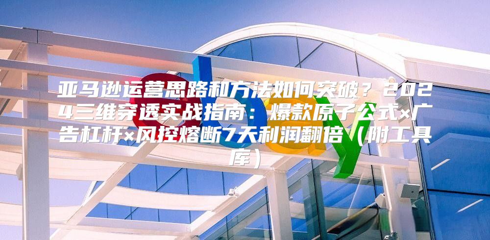 亚马逊运营思路和方法如何突破？2024三维穿透实战指南：爆款原子公式×广告杠杆×风控熔断7天利润翻倍（附工具库）