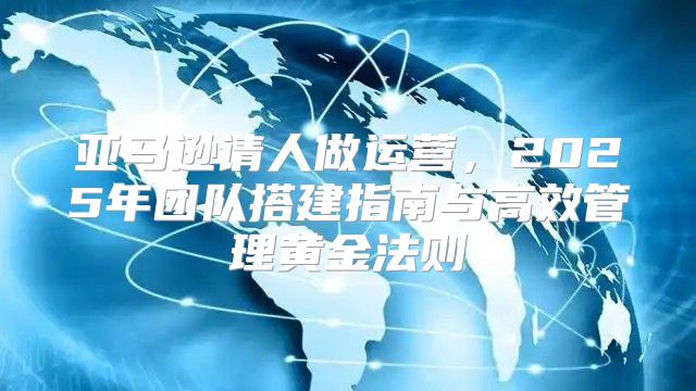 亚马逊请人做运营，2025年团队搭建指南与高效管理黄金法则