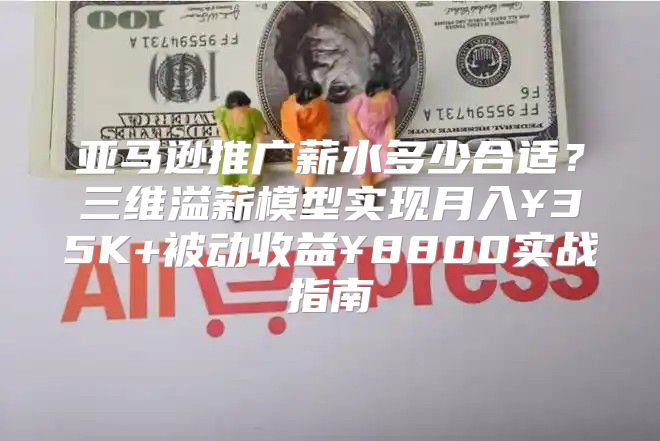 亚马逊推广薪水多少合适？三维溢薪模型实现月入¥35K+被动收益¥8800实战指南