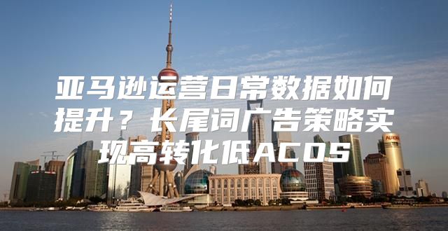 亚马逊运营日常数据如何提升？长尾词广告策略实现高转化低ACOS