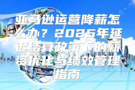 亚马逊运营降薪怎么办？2025年延迟结算政策下的薪资优化与绩效管理指南