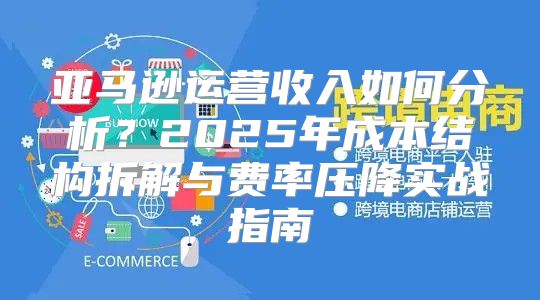 亚马逊运营收入如何分析？2025年成本结构拆解与费率压降实战指南