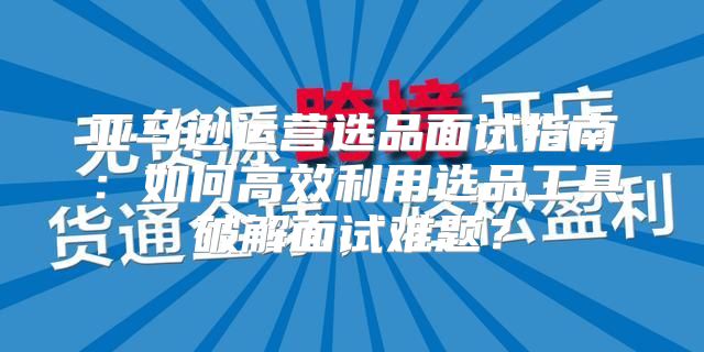 亚马逊运营选品面试指南：如何高效利用选品工具破解面试难题？