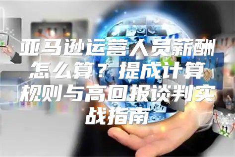亚马逊运营人员薪酬怎么算？提成计算规则与高回报谈判实战指南