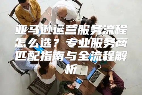 亚马逊运营服务流程怎么选？专业服务商匹配指南与全流程解析