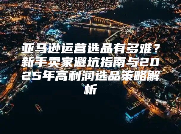 亚马逊运营选品有多难？新手卖家避坑指南与2025年高利润选品策略解析