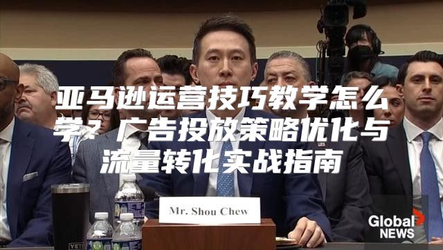亚马逊运营技巧教学怎么学？广告投放策略优化与流量转化实战指南