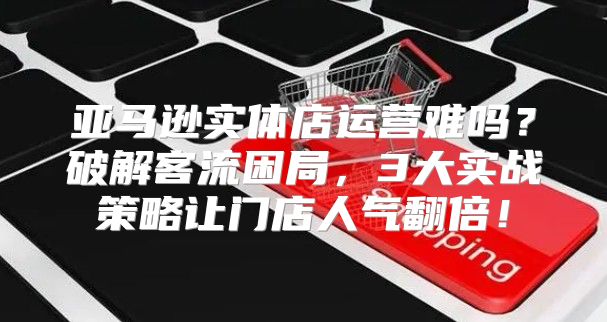 亚马逊实体店运营难吗？破解客流困局，3大实战策略让门店人气翻倍！