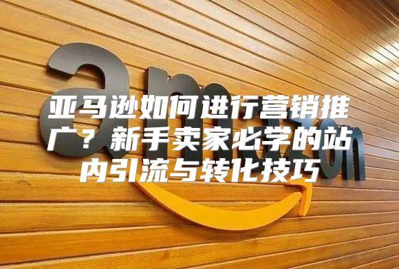 亚马逊如何进行营销推广？新手卖家必学的站内引流与转化技巧