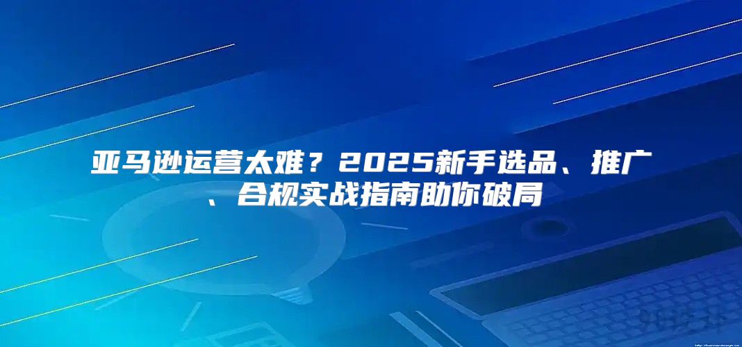 亚马逊运营太难？2025新手选品、推广、合规实战指南助你破局