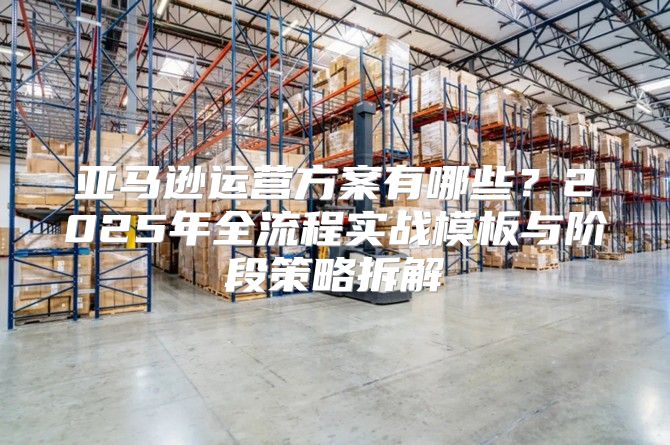 亚马逊运营方案有哪些？2025年全流程实战模板与阶段策略拆解