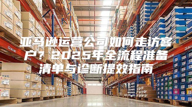 亚马逊运营公司如何走访客户？2025年全流程准备清单与诊断提效指南