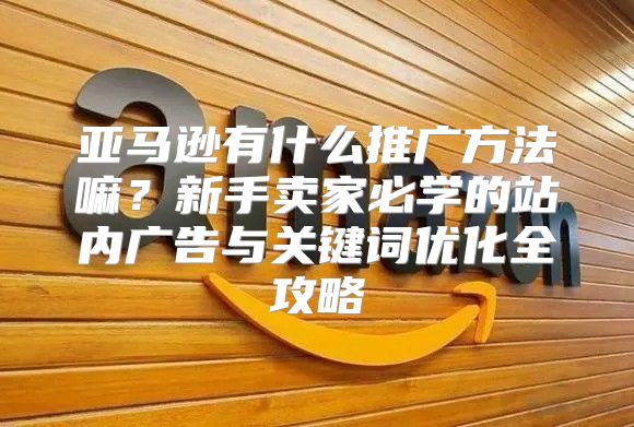 亚马逊有什么推广方法嘛？新手卖家必学的站内广告与关键词优化全攻略