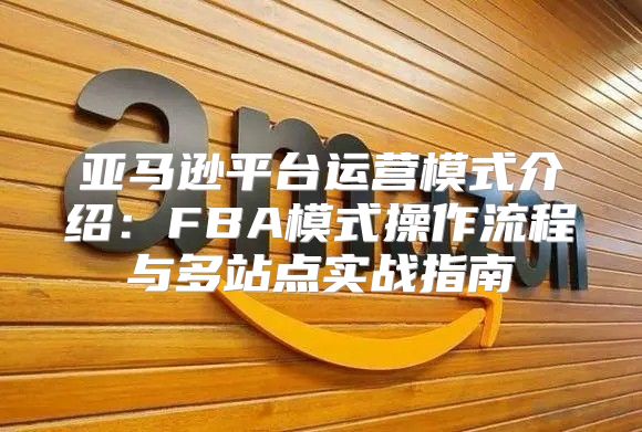 亚马逊平台运营模式介绍：FBA模式操作流程与多站点实战指南