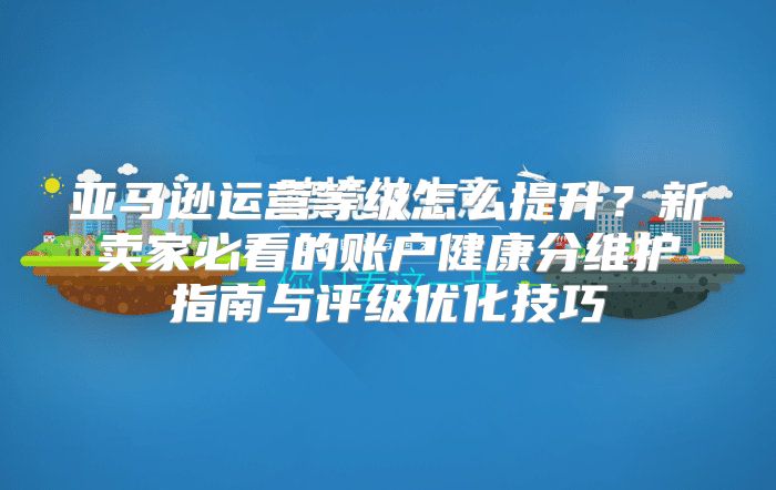 亚马逊运营等级怎么提升？新卖家必看的账户健康分维护指南与评级优化技巧