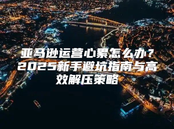 亚马逊运营心累怎么办？2025新手避坑指南与高效解压策略