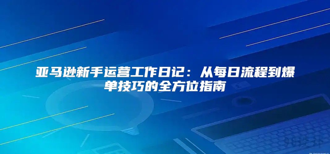 亚马逊新手运营工作日记：从每日流程到爆单技巧的全方位指南