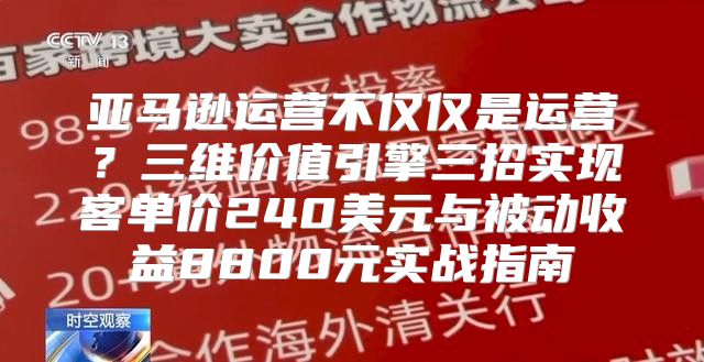 亚马逊运营不仅仅是运营？三维价值引擎三招实现客单价240美元与被动收益8800元实战指南