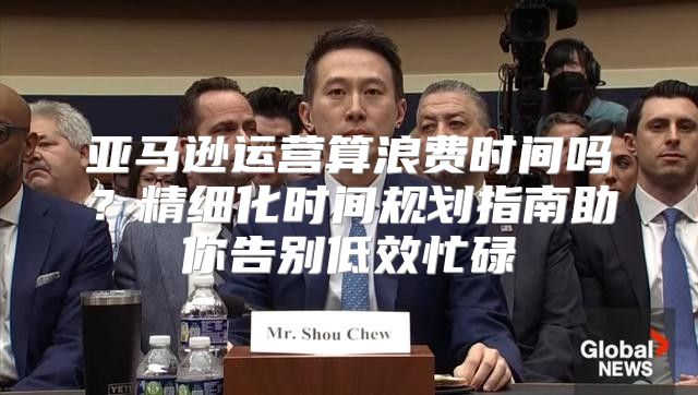 亚马逊运营算浪费时间吗？精细化时间规划指南助你告别低效忙碌