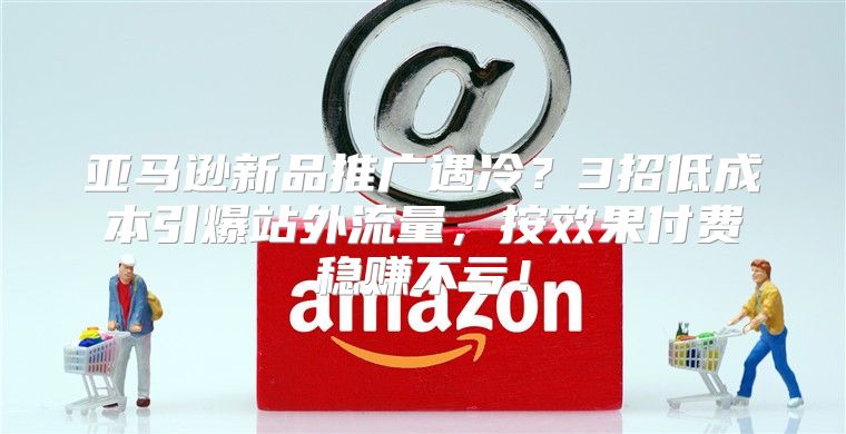 亚马逊新品推广遇冷？3招低成本引爆站外流量，按效果付费稳赚不亏！