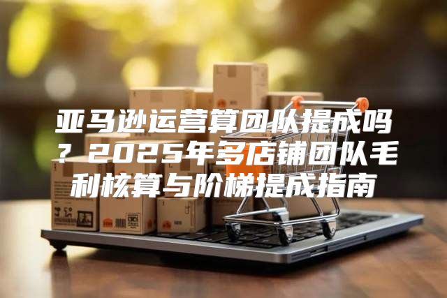 亚马逊运营算团队提成吗？2025年多店铺团队毛利核算与阶梯提成指南